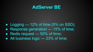 AdServer BE 
● Logging — 12% of time (5% on SSD); 
● Response generation — 15% of time; 
● Redis request — 50% of time; 
● All business logic — 23% of time; 
 