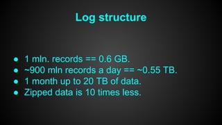 Log structure 
● 1 mln. records == 0.6 GB. 
● ~900 mln records a day == ~0.55 TB. 
● 1 month up to 20 TB of data. 
● Zipped data is 10 times less. 
 