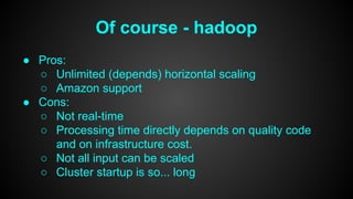 Of course - hadoop 
● Pros: 
○ Unlimited (depends) horizontal scaling 
○ Amazon support 
● Cons: 
○ Not real-time 
○ Processing time directly depends on quality code 
and on infrastructure cost. 
○ Not all input can be scaled 
○ Cluster startup is so... long 
 