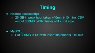 Timing 
● Hadoop (cascading) : 
○ 25 GB in peak hour takes ~40min (-10 min). CSV 
output 300MB. With cluster of 4 c3.xLarge. 
● MySQL: 
○ Put 300MB in DB with insert statements ~40 min. 
 