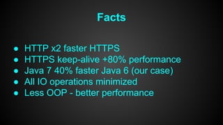Facts 
● HTTP x2 faster HTTPS 
● HTTPS keep-alive +80% performance 
● Java 7 40% faster Java 6 (our case) 
● All IO operations minimized 
● Less OOP - better performance 
 