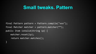 Small tweaks. Pattern 
final Pattern pattern = Pattern.compile("xxx"); 
final Matcher matcher = pattern.matcher(“”); 
public Item isValid(String ip) { 
matcher.reset(ip); 
return matcher.matches(); 
} 
 