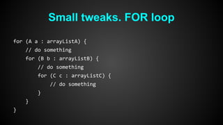 Small tweaks. FOR loop 
for (A a : arrayListA) { 
// do something 
for (B b : arrayListB) { 
// do something 
for (C c : arrayListC) { 
// do something 
} 
} 
} 
 