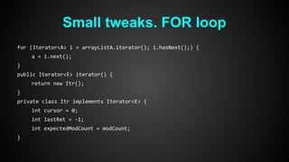 Small tweaks. FOR loop 
for (Iterator<A> i = arrayListA.iterator(); i.hasNext();) { 
a = i.next(); 
} 
public Iterator<E> iterator() { 
return new Itr(); 
} 
private class Itr implements Iterator<E> { 
int cursor = 0; 
int lastRet = -1; 
int expectedModCount = modCount; 
} 
 