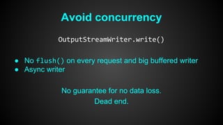 Avoid concurrency 
OutputStreamWriter.write() 
● No flush() on every request and big buffered writer 
● Async writer 
No guarantee for no data loss. 
Dead end. 
 