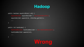 Hadoop 
public boolean equals(Object obj) { 
EqualsBuilder equalsBuilder = new EqualsBuilder(); 
equalsBuilder.append(id, otherKey.getId()); 
... 
} 
public int hashCode() { 
HashCodeBuilder hashCodeBuilder = new HashCodeBuilder(); 
hashCodeBuilder.append(id); 
... 
} 
Wrong 
 