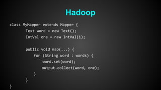 Hadoop 
class MyMapper extends Mapper { 
Text word = new Text(); 
IntVal one = new IntVal(1); 
public void map(...) { 
for (String word : words) { 
word.set(word); 
output.collect(word, one); 
} 
} 
} 
 