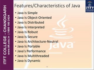 Features/Characteristics of Java
• Java Is Simple
• Java Is Object-Oriented
• Java Is Distributed
• Java Is Interpreted
• Java Is Robust
• Java Is Secure
• Java Is Architecture-Neutral
• Java Is Portable
• Java's Performance
• Java Is Multithreaded
• Java Is Dynamic
14
 
