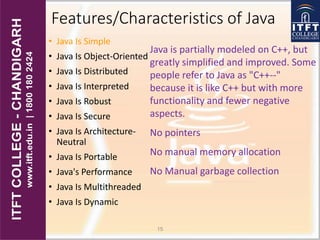 Features/Characteristics of Java
• Java Is Simple
• Java Is Object-Oriented
• Java Is Distributed
• Java Is Interpreted
• Java Is Robust
• Java Is Secure
• Java Is Architecture-
Neutral
• Java Is Portable
• Java's Performance
• Java Is Multithreaded
• Java Is Dynamic
15
Java is partially modeled on C++, but
greatly simplified and improved. Some
people refer to Java as "C++--"
because it is like C++ but with more
functionality and fewer negative
aspects.
No pointers
No manual memory allocation
No Manual garbage collection
 
