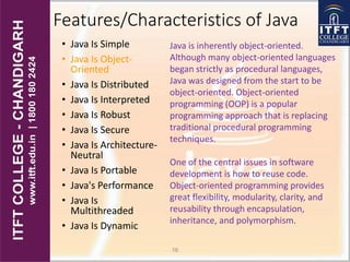 Features/Characteristics of Java
• Java Is Simple
• Java Is Object-
Oriented
• Java Is Distributed
• Java Is Interpreted
• Java Is Robust
• Java Is Secure
• Java Is Architecture-
Neutral
• Java Is Portable
• Java's Performance
• Java Is
Multithreaded
• Java Is Dynamic
16
Java is inherently object-oriented.
Although many object-oriented languages
began strictly as procedural languages,
Java was designed from the start to be
object-oriented. Object-oriented
programming (OOP) is a popular
programming approach that is replacing
traditional procedural programming
techniques.
One of the central issues in software
development is how to reuse code.
Object-oriented programming provides
great flexibility, modularity, clarity, and
reusability through encapsulation,
inheritance, and polymorphism.
 