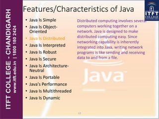 Features/Characteristics of Java
• Java Is Simple
• Java Is Object-
Oriented
• Java Is Distributed
• Java Is Interpreted
• Java Is Robust
• Java Is Secure
• Java Is Architecture-
Neutral
• Java Is Portable
• Java's Performance
• Java Is Multithreaded
• Java Is Dynamic
17
Distributed computing involves several
computers working together on a
network. Java is designed to make
distributed computing easy. Since
networking capability is inherently
integrated into Java, writing network
programs is like sending and receiving
data to and from a file.
 