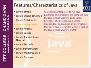 Features/Characteristics of Java
• Java Is Simple
• Java Is Object-Oriented
• Java Is Distributed
• Java Is Interpreted
• Java Is Robust
• Java Is Secure
• Java Is Architecture-
Neutral
• Java Is Portable
• Java's Performance
• Java Is Multithreaded
• Java Is Dynamic
18
You need an interpreter to run Java
programs. The programs are compiled into
the Java Virtual Machine code called
bytecode. The bytecode is machine-
independent and can run on any machine
that has a Java interpreter, which is part of
the Java Virtual Machine (JVM).
 