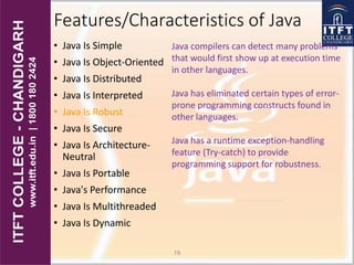 Features/Characteristics of Java
• Java Is Simple
• Java Is Object-Oriented
• Java Is Distributed
• Java Is Interpreted
• Java Is Robust
• Java Is Secure
• Java Is Architecture-
Neutral
• Java Is Portable
• Java's Performance
• Java Is Multithreaded
• Java Is Dynamic
19
Java compilers can detect many problems
that would first show up at execution time
in other languages.
Java has eliminated certain types of error-
prone programming constructs found in
other languages.
Java has a runtime exception-handling
feature (Try-catch) to provide
programming support for robustness.
 