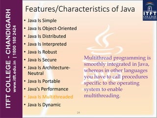 Features/Characteristics of Java
• Java Is Simple
• Java Is Object-Oriented
• Java Is Distributed
• Java Is Interpreted
• Java Is Robust
• Java Is Secure
• Java Is Architecture-
Neutral
• Java Is Portable
• Java's Performance
• Java Is Multithreaded
• Java Is Dynamic
24
Multithread programming is
smoothly integrated in Java,
whereas in other languages
you have to call procedures
specific to the operating
system to enable
multithreading.
 