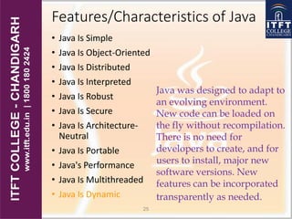 Features/Characteristics of Java
• Java Is Simple
• Java Is Object-Oriented
• Java Is Distributed
• Java Is Interpreted
• Java Is Robust
• Java Is Secure
• Java Is Architecture-
Neutral
• Java Is Portable
• Java's Performance
• Java Is Multithreaded
• Java Is Dynamic
25
Java was designed to adapt to
an evolving environment.
New code can be loaded on
the fly without recompilation.
There is no need for
developers to create, and for
users to install, major new
software versions. New
features can be incorporated
transparently as needed.
 