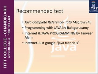 Recommended text
• Java Complete Reference- Tata Mcgraw Hill
• Programming with JAVA by Balagurusamy
• Internet & JAVA PROGRAMMING by Tanveer
Alam
• Internet-Just google “java tutorials”
 
