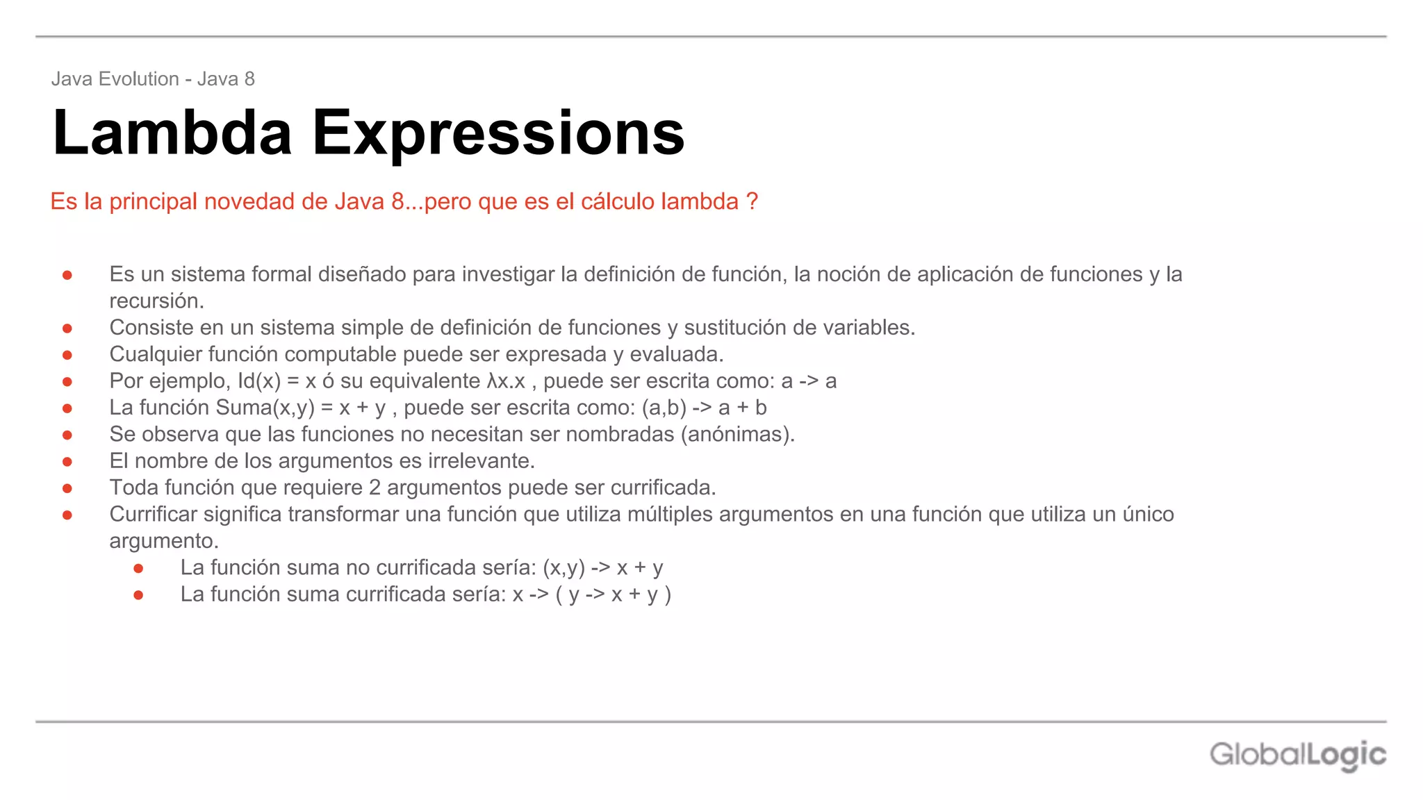 ● Es un sistema formal diseñado para investigar la definición de función, la noción de aplicación de funciones y la
recursión.
● Consiste en un sistema simple de definición de funciones y sustitución de variables.
● Cualquier función computable puede ser expresada y evaluada.
● Por ejemplo, Id(x) = x ó su equivalente λx.x , puede ser escrita como: a -> a
● La función Suma(x,y) = x + y , puede ser escrita como: (a,b) -> a + b
● Se observa que las funciones no necesitan ser nombradas (anónimas).
● El nombre de los argumentos es irrelevante.
● Toda función que requiere 2 argumentos puede ser currificada.
● Currificar significa transformar una función que utiliza múltiples argumentos en una función que utiliza un único
argumento.
● La función suma no currificada sería: (x,y) -> x + y
● La función suma currificada sería: x -> ( y -> x + y )
Lambda Expressions
Java Evolution - Java 8
Es la principal novedad de Java 8...pero que es el cálculo lambda ?
 