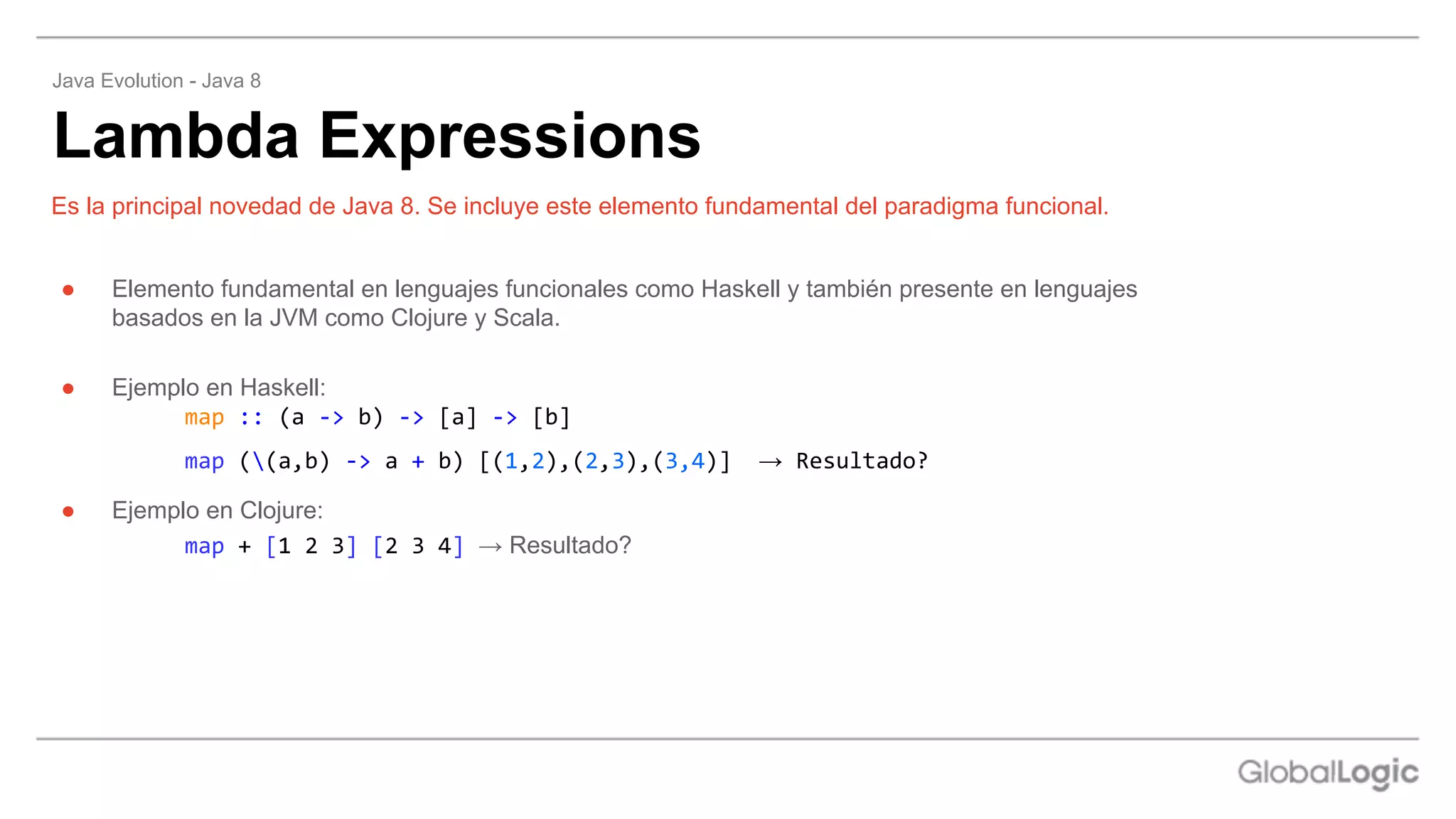 ● Elemento fundamental en lenguajes funcionales como Haskell y también presente en lenguajes
basados en la JVM como Clojure y Scala.
● Ejemplo en Haskell:
map :: (a -> b) -> [a] -> [b]
map ((a,b) -> a + b) [(1,2),(2,3),(3,4)] → Resultado?
● Ejemplo en Clojure:
map + [1 2 3] [2 3 4] → Resultado?
Es la principal novedad de Java 8. Se incluye este elemento fundamental del paradigma funcional.
Lambda Expressions
Java Evolution - Java 8
 