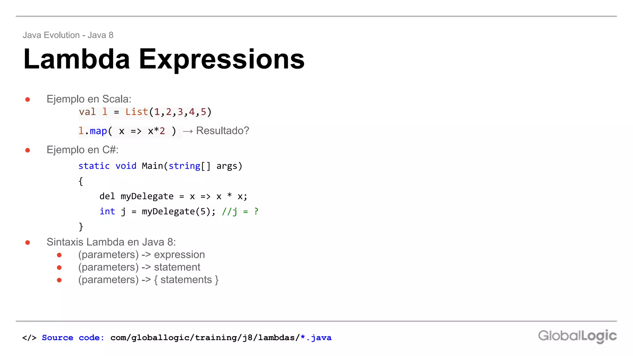 ● Ejemplo en Scala:
val l = List(1,2,3,4,5)
l.map( x => x*2 ) → Resultado?
● Ejemplo en C#:
static void Main(string[] args)
{
del myDelegate = x => x * x;
int j = myDelegate(5); //j = ?
}
● Sintaxis Lambda en Java 8:
● (parameters) -> expression
● (parameters) -> statement
● (parameters) -> { statements }
Lambda Expressions
Java Evolution - Java 8
</> Source code: com/globallogic/training/j8/lambdas/*.java
 
