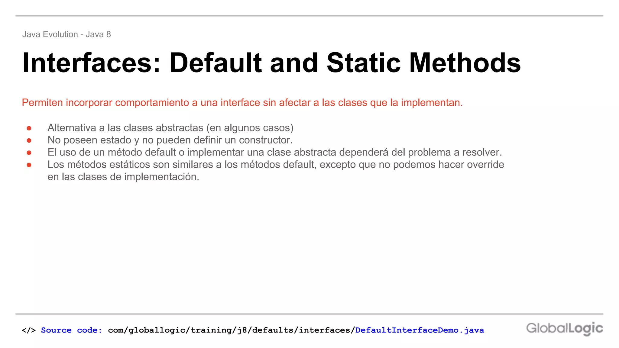 ● Alternativa a las clases abstractas (en algunos casos)
● No poseen estado y no pueden definir un constructor.
● El uso de un método default o implementar una clase abstracta dependerá del problema a resolver.
● Los métodos estáticos son similares a los métodos default, excepto que no podemos hacer override
en las clases de implementación.
Permiten incorporar comportamiento a una interface sin afectar a las clases que la implementan.
Interfaces: Default and Static Methods
Java Evolution - Java 8
</> Source code: com/globallogic/training/j8/defaults/interfaces/DefaultInterfaceDemo.java
 