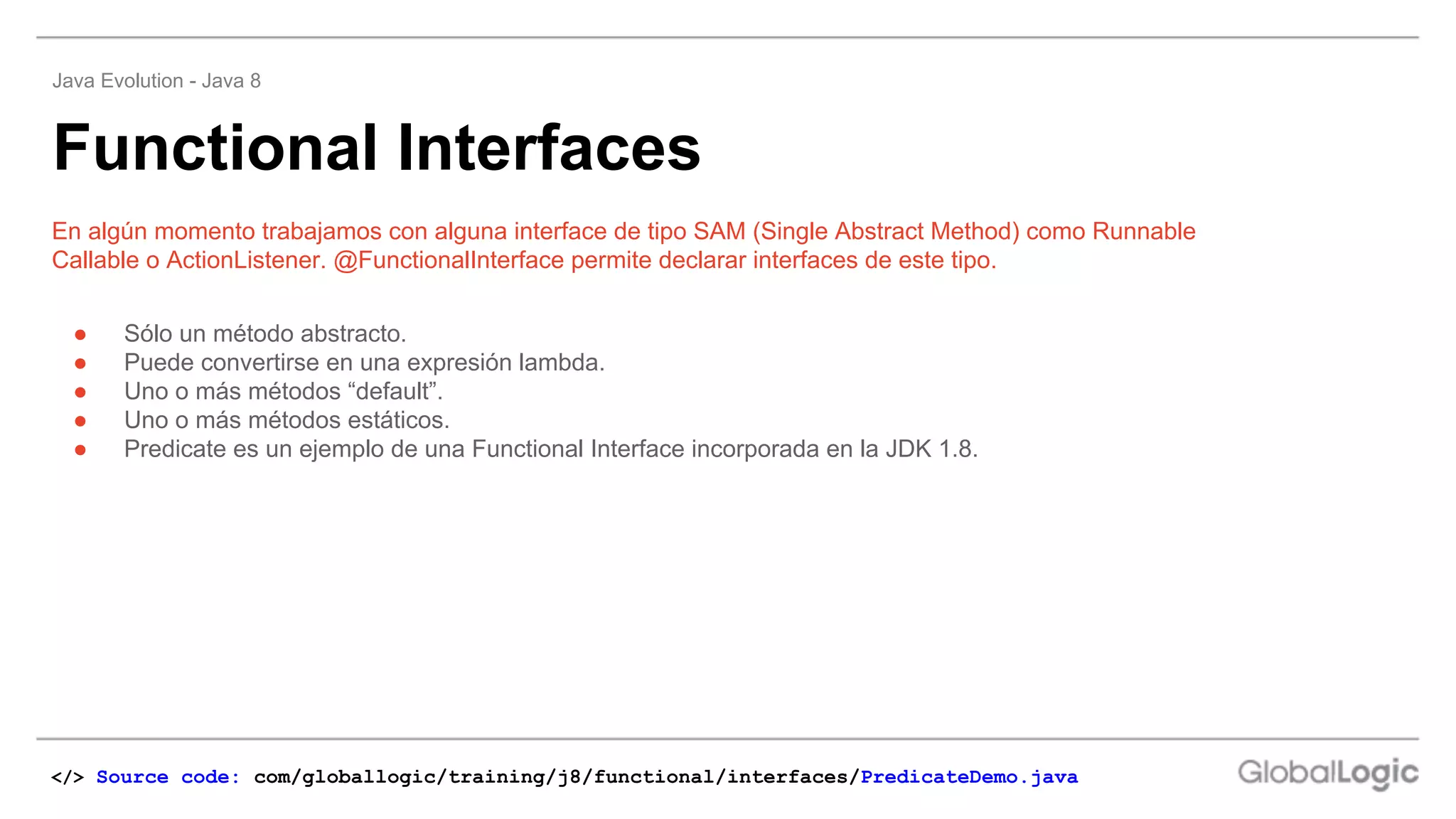 ● Sólo un método abstracto.
● Puede convertirse en una expresión lambda.
● Uno o más métodos “default”.
● Uno o más métodos estáticos.
● Predicate es un ejemplo de una Functional Interface incorporada en la JDK 1.8.
En algún momento trabajamos con alguna interface de tipo SAM (Single Abstract Method) como Runnable
Callable o ActionListener. @FunctionalInterface permite declarar interfaces de este tipo.
Functional Interfaces
Java Evolution - Java 8
</> Source code: com/globallogic/training/j8/functional/interfaces/PredicateDemo.java
 
