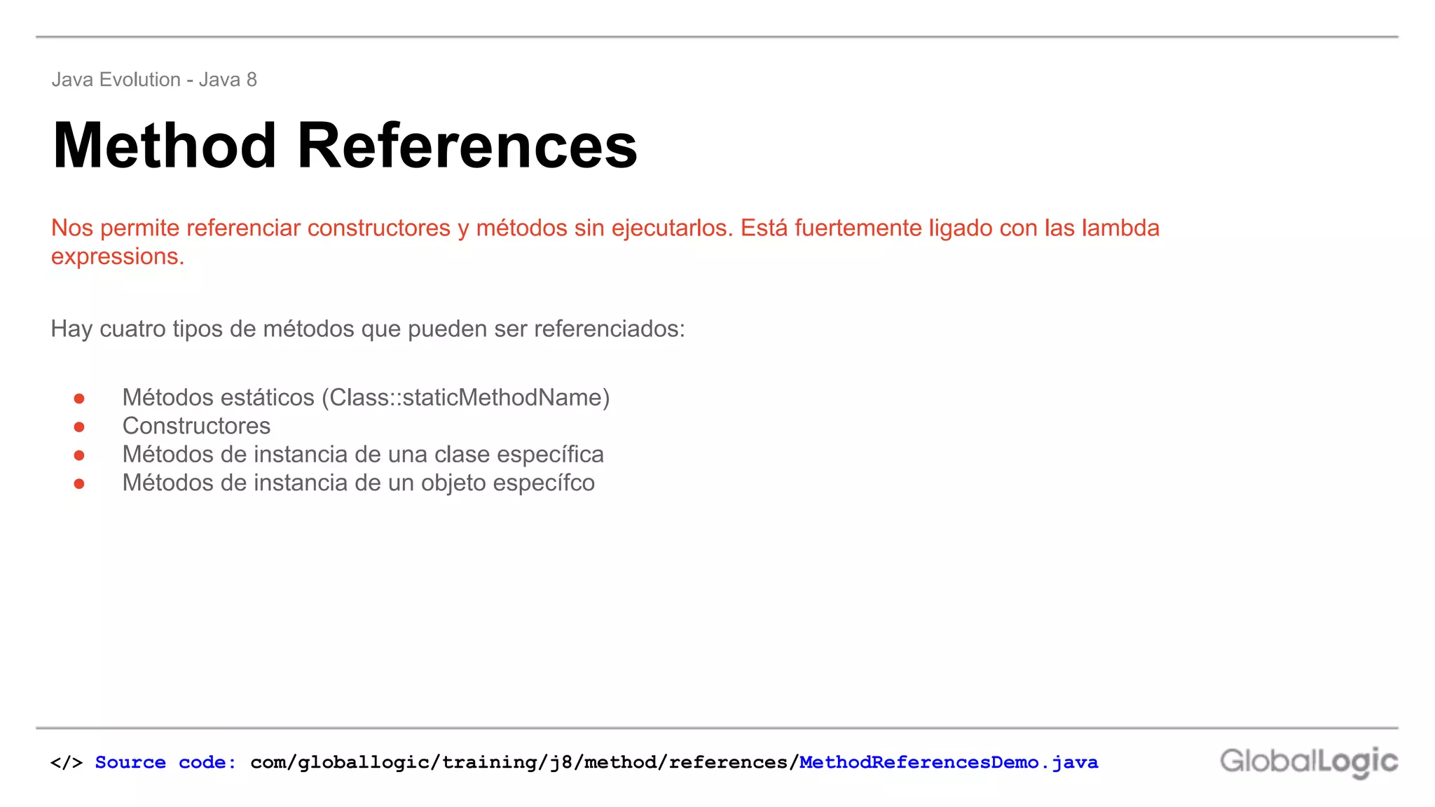 Hay cuatro tipos de métodos que pueden ser referenciados:
● Métodos estáticos (Class::staticMethodName)
● Constructores
● Métodos de instancia de una clase específica
● Métodos de instancia de un objeto específco
Nos permite referenciar constructores y métodos sin ejecutarlos. Está fuertemente ligado con las lambda
expressions.
Method References
Java Evolution - Java 8
</> Source code: com/globallogic/training/j8/method/references/MethodReferencesDemo.java
 