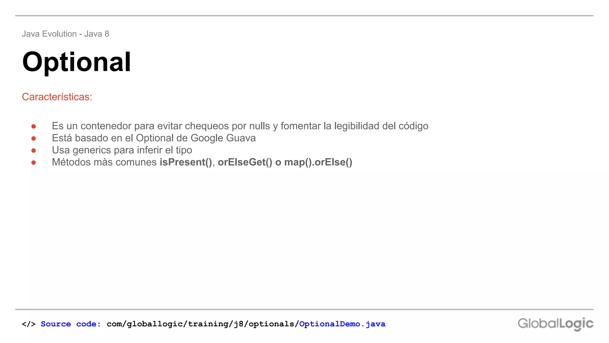 ● Es un contenedor para evitar chequeos por nulls y fomentar la legibilidad del código
● Está basado en el Optional de Google Guava
● Usa generics para inferir el tipo
● Métodos màs comunes isPresent(), orElseGet() o map().orElse()
Características:
Optional
Java Evolution - Java 8
</> Source code: com/globallogic/training/j8/optionals/OptionalDemo.java
 