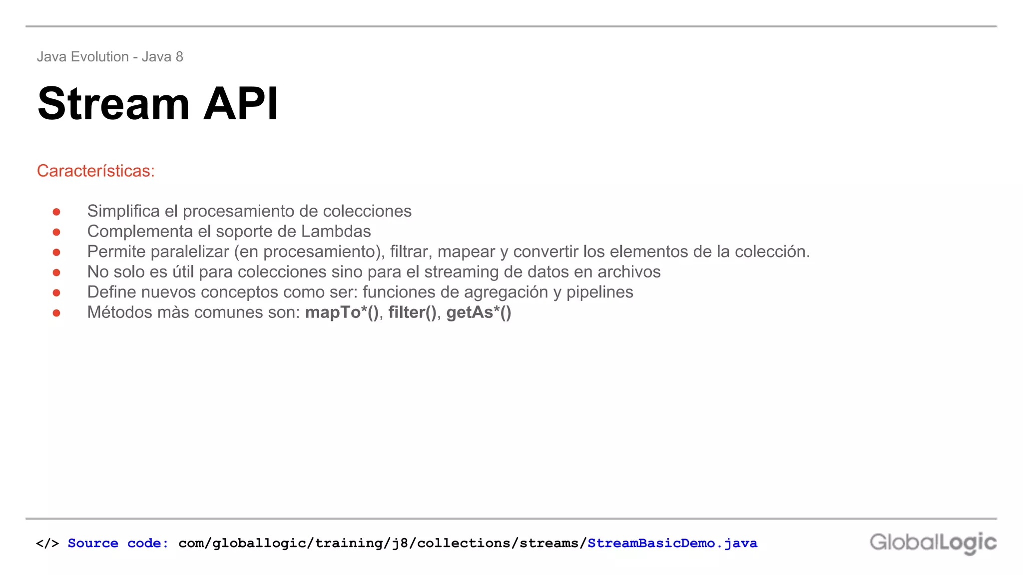 ● Simplifica el procesamiento de colecciones
● Complementa el soporte de Lambdas
● Permite paralelizar (en procesamiento), filtrar, mapear y convertir los elementos de la colección.
● No solo es útil para colecciones sino para el streaming de datos en archivos
● Define nuevos conceptos como ser: funciones de agregación y pipelines
● Métodos màs comunes son: mapTo*(), filter(), getAs*()
Características:
Stream API
Java Evolution - Java 8
</> Source code: com/globallogic/training/j8/collections/streams/StreamBasicDemo.java
 