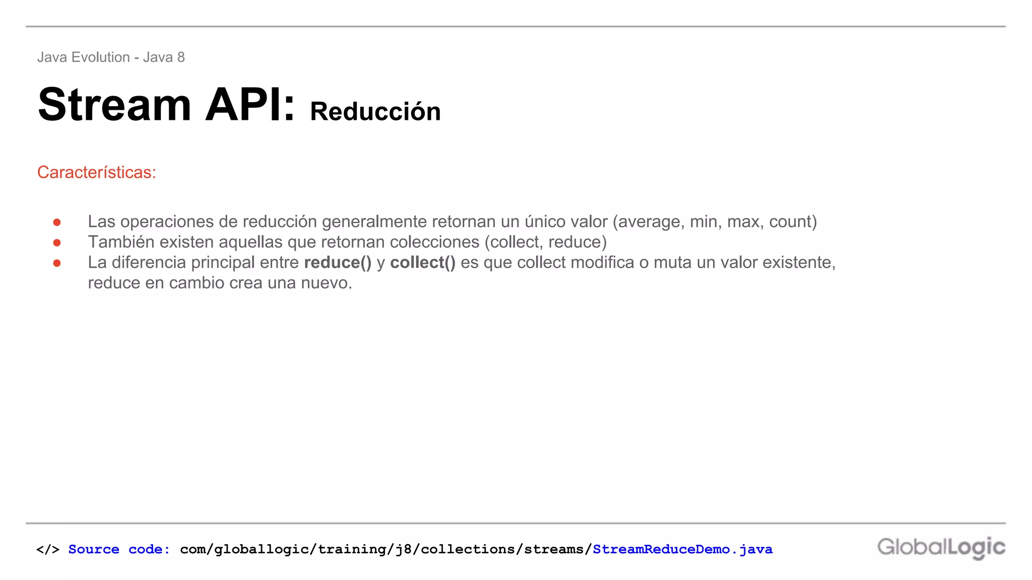 Stream API: Reducción
Java Evolution - Java 8
Características:
</> Source code: com/globallogic/training/j8/collections/streams/StreamReduceDemo.java
● Las operaciones de reducción generalmente retornan un único valor (average, min, max, count)
● También existen aquellas que retornan colecciones (collect, reduce)
● La diferencia principal entre reduce() y collect() es que collect modifica o muta un valor existente,
reduce en cambio crea una nuevo.
 