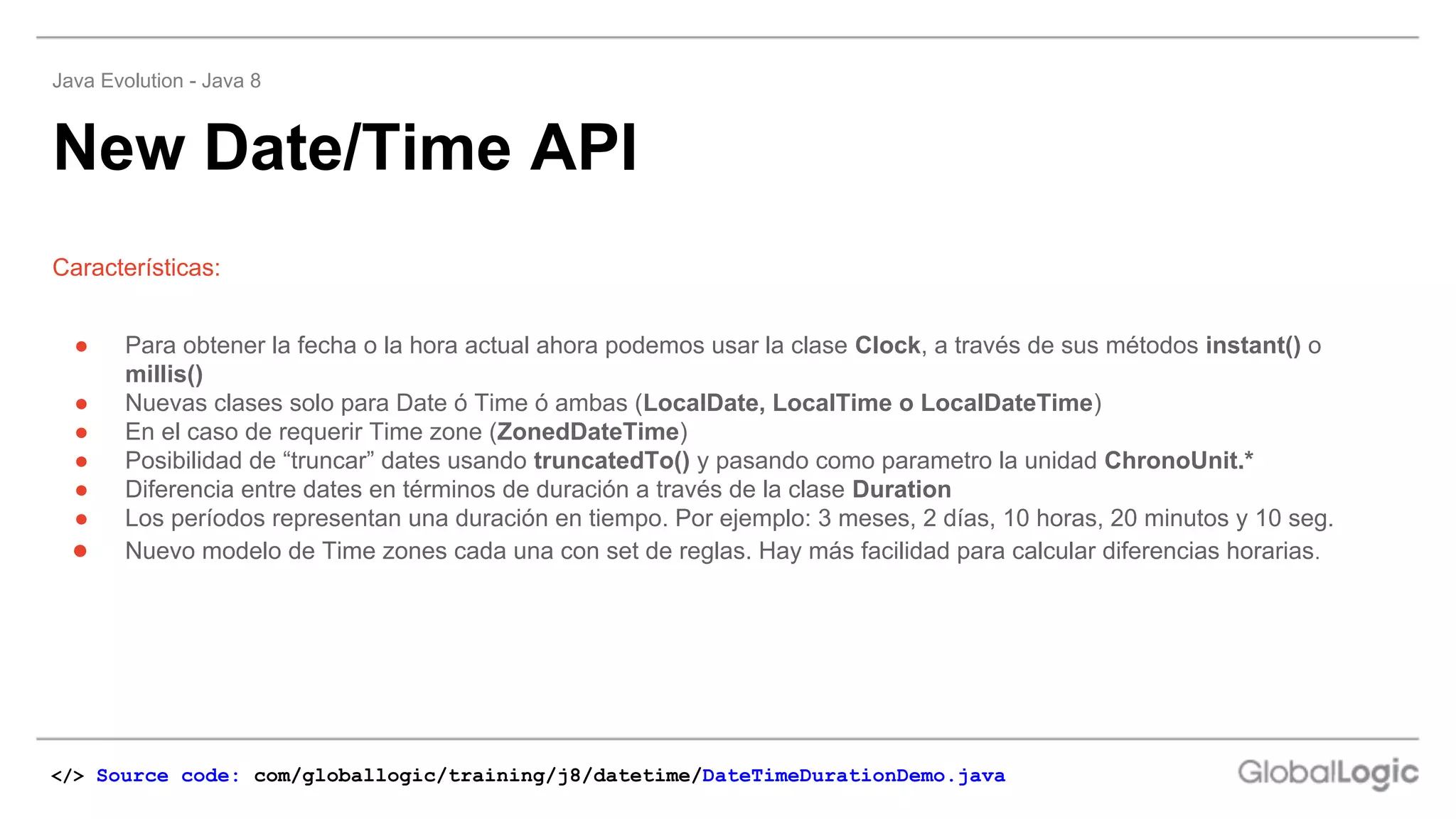 New Date/Time API
Java Evolution - Java 8
Características:
● Para obtener la fecha o la hora actual ahora podemos usar la clase Clock, a través de sus métodos instant() o
millis()
● Nuevas clases solo para Date ó Time ó ambas (LocalDate, LocalTime o LocalDateTime)
● En el caso de requerir Time zone (ZonedDateTime)
● Posibilidad de “truncar” dates usando truncatedTo() y pasando como parametro la unidad ChronoUnit.*
● Diferencia entre dates en términos de duración a través de la clase Duration
● Los períodos representan una duración en tiempo. Por ejemplo: 3 meses, 2 días, 10 horas, 20 minutos y 10 seg.
● Nuevo modelo de Time zones cada una con set de reglas. Hay más facilidad para calcular diferencias horarias.
</> Source code: com/globallogic/training/j8/datetime/DateTimeDurationDemo.java
 