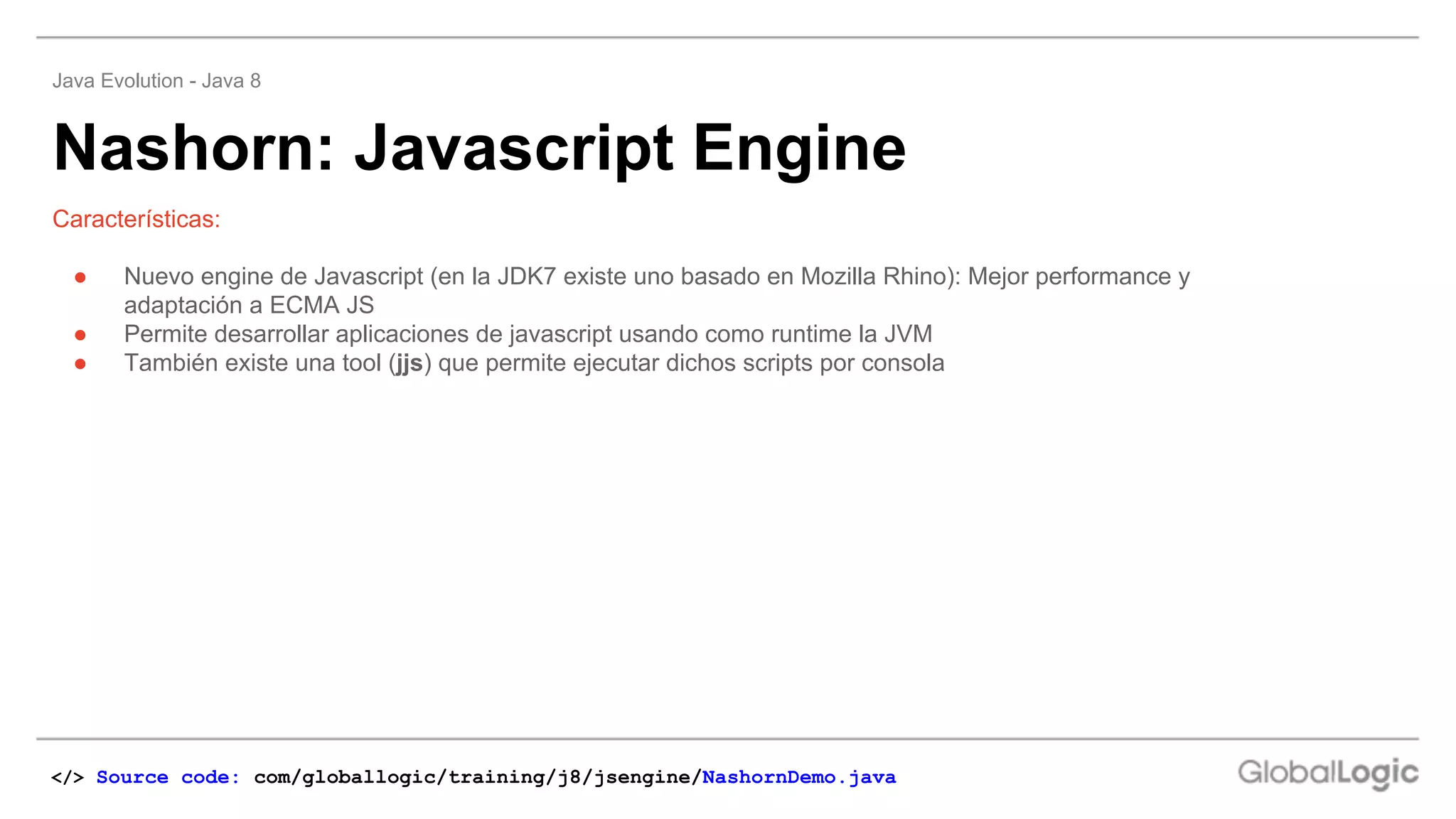 Nashorn: Javascript Engine
Java Evolution - Java 8
Características:
● Nuevo engine de Javascript (en la JDK7 existe uno basado en Mozilla Rhino): Mejor performance y
adaptación a ECMA JS
● Permite desarrollar aplicaciones de javascript usando como runtime la JVM
● También existe una tool (jjs) que permite ejecutar dichos scripts por consola
</> Source code: com/globallogic/training/j8/jsengine/NashornDemo.java
 