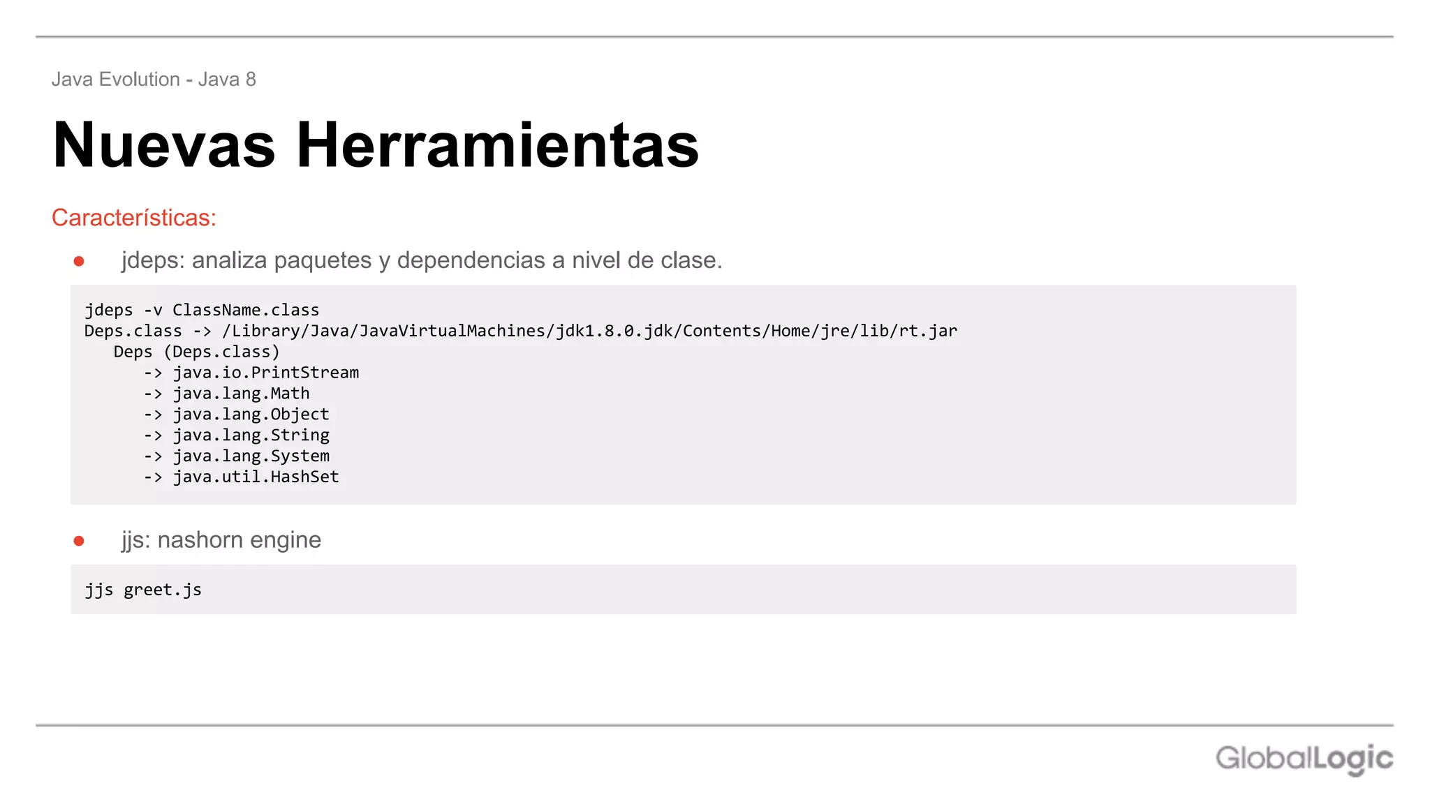 Nuevas Herramientas
Java Evolution - Java 8
Características:
● jdeps: analiza paquetes y dependencias a nivel de clase.
jdeps -v ClassName.class
Deps.class -> /Library/Java/JavaVirtualMachines/jdk1.8.0.jdk/Contents/Home/jre/lib/rt.jar
Deps (Deps.class)
-> java.io.PrintStream
-> java.lang.Math
-> java.lang.Object
-> java.lang.String
-> java.lang.System
-> java.util.HashSet
● jjs: nashorn engine
jjs greet.js
 
