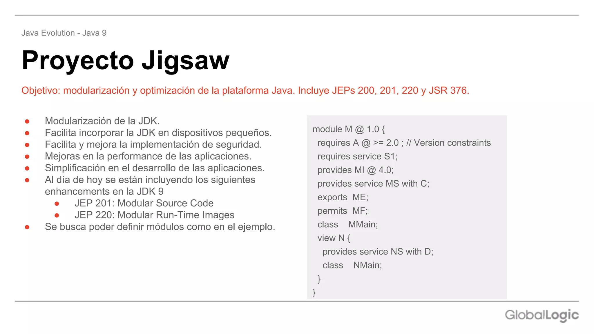 ● Modularización de la JDK.
● Facilita incorporar la JDK en dispositivos pequeños.
● Facilita y mejora la implementación de seguridad.
● Mejoras en la performance de las aplicaciones.
● Simplificación en el desarrollo de las aplicaciones.
● Al día de hoy se están incluyendo los siguientes
enhancements en la JDK 9
● JEP 201: Modular Source Code
● JEP 220: Modular Run-Time Images
● Se busca poder definir módulos como en el ejemplo.
Objetivo: modularización y optimización de la plataforma Java. Incluye JEPs 200, 201, 220 y JSR 376.
Proyecto Jigsaw
Java Evolution - Java 9
module M @ 1.0 {
requires A @ >= 2.0 ; // Version constraints
requires service S1;
provides MI @ 4.0;
provides service MS with C;
exports ME;
permits MF;
class MMain;
view N {
provides service NS with D;
class NMain;
}
}
 