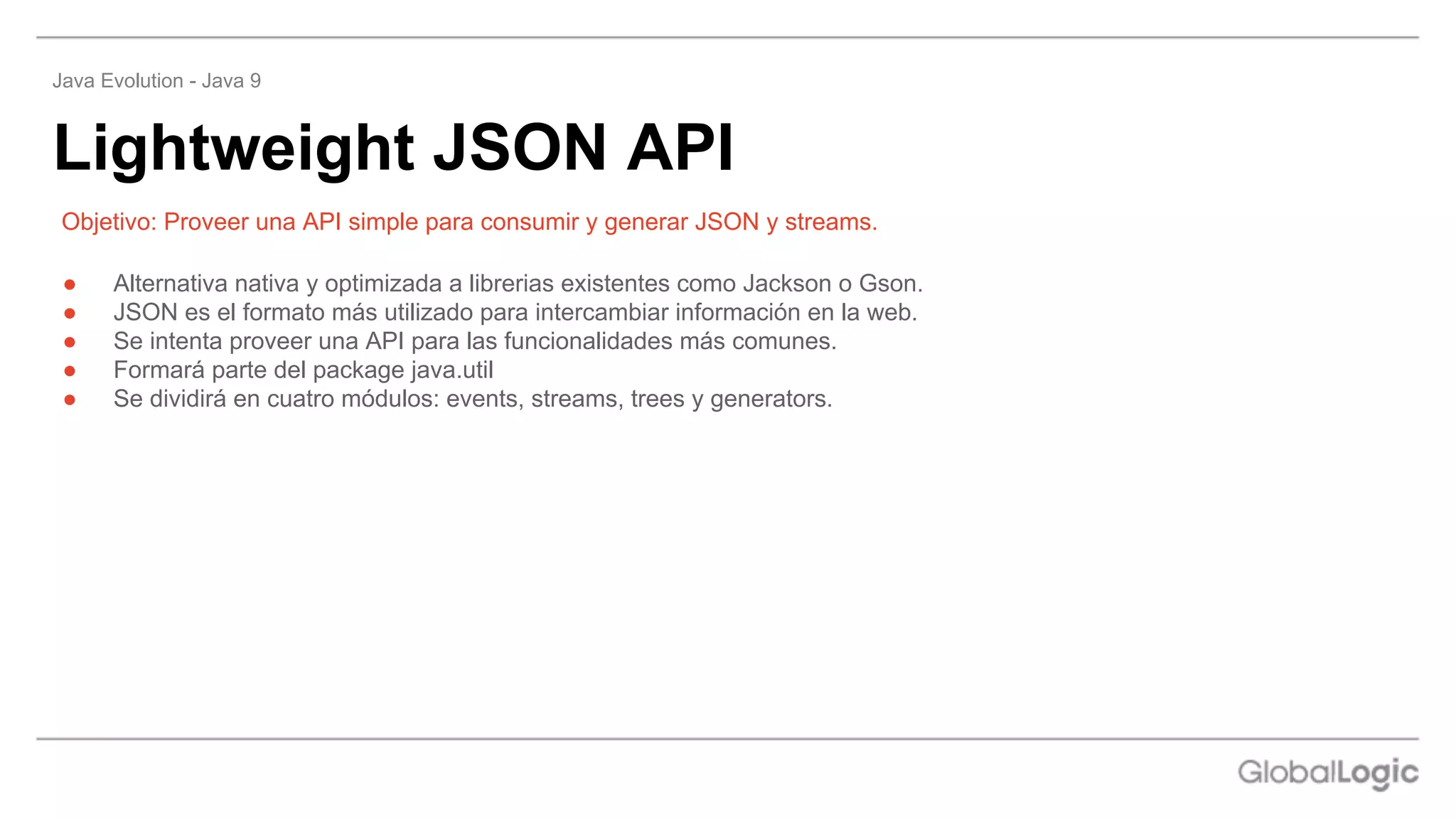 ● Alternativa nativa y optimizada a librerias existentes como Jackson o Gson.
● JSON es el formato más utilizado para intercambiar información en la web.
● Se intenta proveer una API para las funcionalidades más comunes.
● Formará parte del package java.util
● Se dividirá en cuatro módulos: events, streams, trees y generators.
Objetivo: Proveer una API simple para consumir y generar JSON y streams.
Lightweight JSON API
Java Evolution - Java 9
 