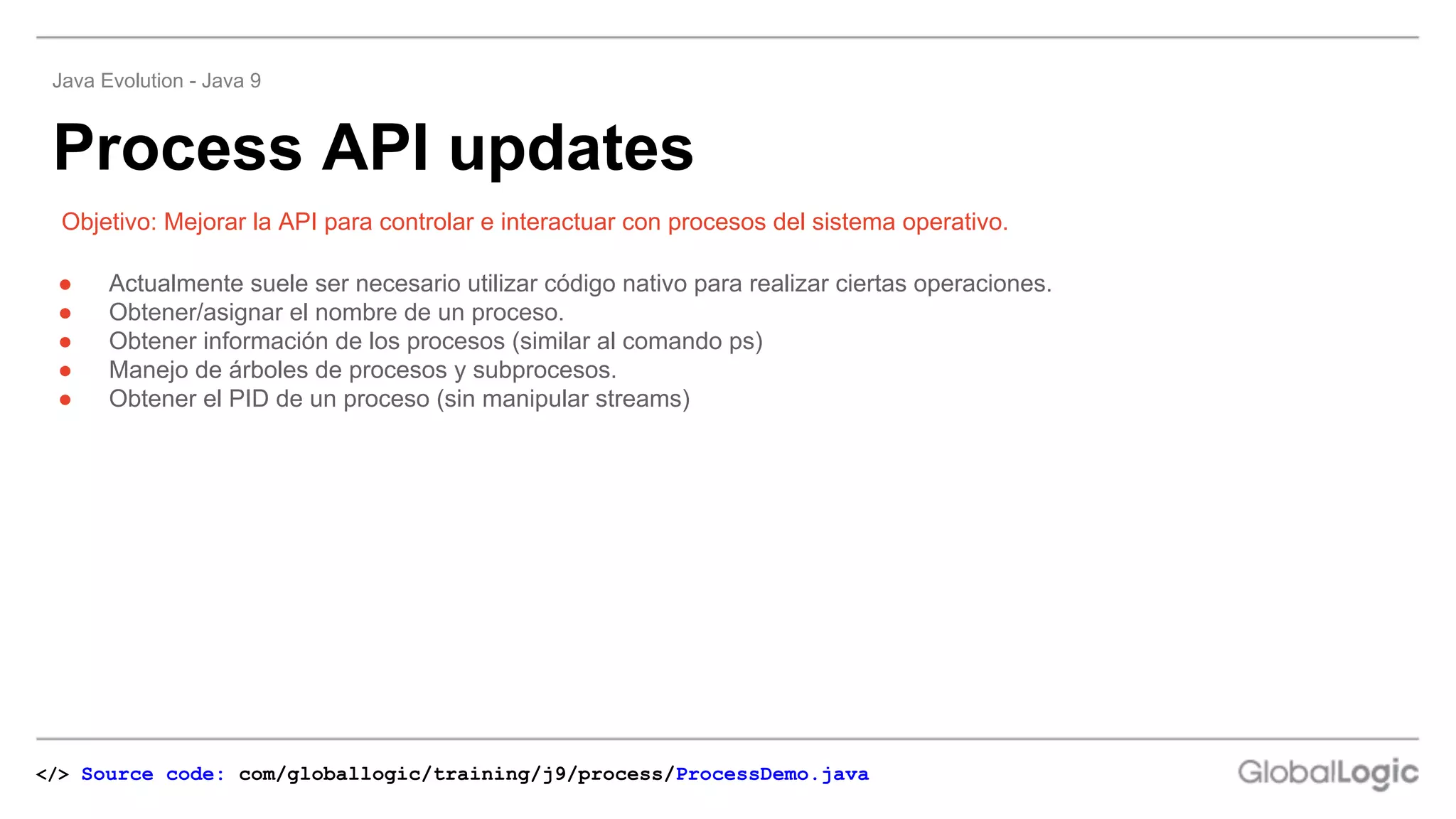 ● Actualmente suele ser necesario utilizar código nativo para realizar ciertas operaciones.
● Obtener/asignar el nombre de un proceso.
● Obtener información de los procesos (similar al comando ps)
● Manejo de árboles de procesos y subprocesos.
● Obtener el PID de un proceso (sin manipular streams)
Objetivo: Mejorar la API para controlar e interactuar con procesos del sistema operativo.
Process API updates
Java Evolution - Java 9
</> Source code: com/globallogic/training/j9/process/ProcessDemo.java
 