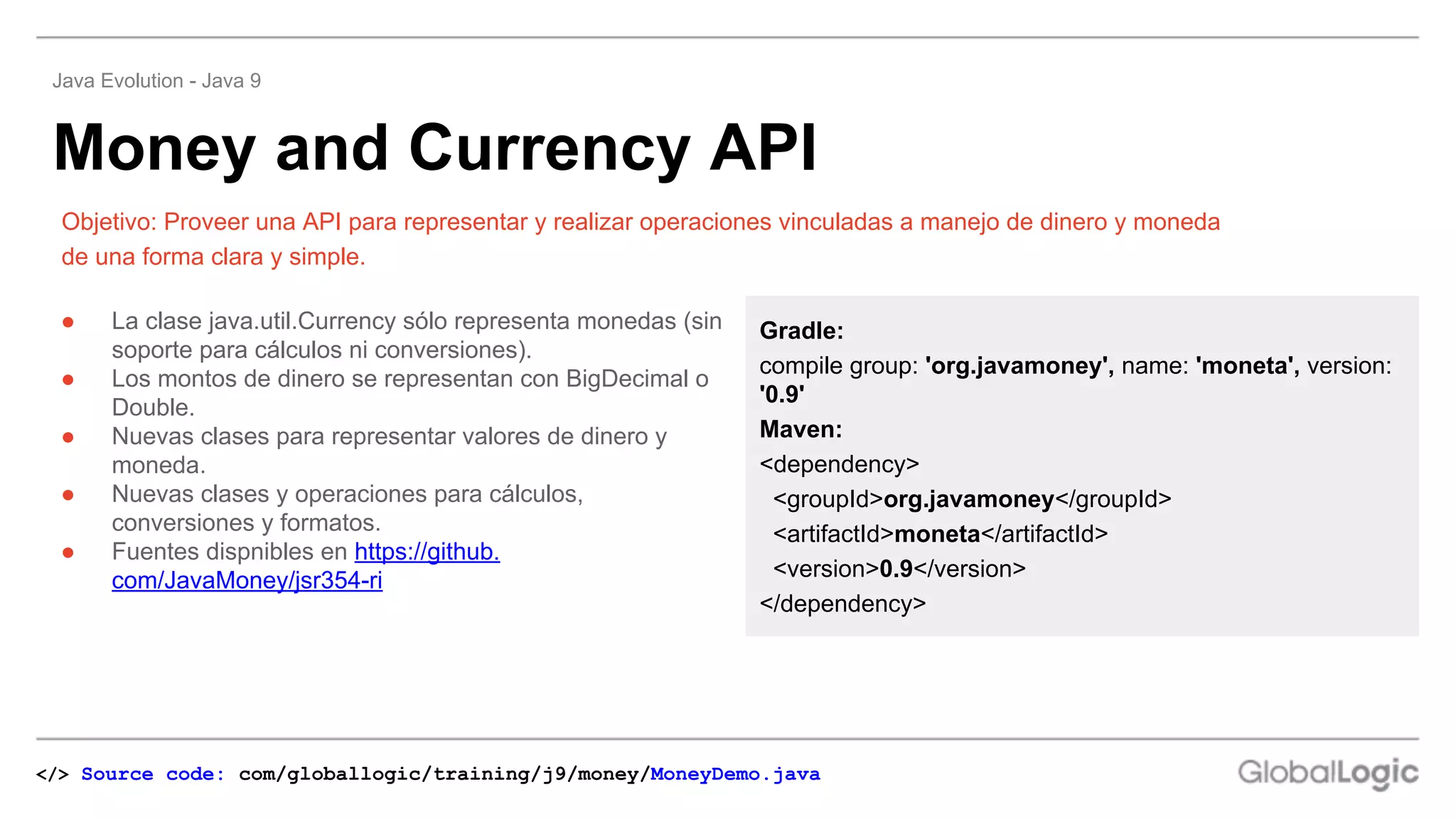 ● La clase java.util.Currency sólo representa monedas (sin
soporte para cálculos ni conversiones).
● Los montos de dinero se representan con BigDecimal o
Double.
● Nuevas clases para representar valores de dinero y
moneda.
● Nuevas clases y operaciones para cálculos,
conversiones y formatos.
● Fuentes dispnibles en https://github.
com/JavaMoney/jsr354-ri
Objetivo: Proveer una API para representar y realizar operaciones vinculadas a manejo de dinero y moneda
de una forma clara y simple.
Money and Currency API
Java Evolution - Java 9
Gradle:
compile group: 'org.javamoney', name: 'moneta', version:
'0.9'
Maven:
<dependency>
<groupId>org.javamoney</groupId>
<artifactId>moneta</artifactId>
<version>0.9</version>
</dependency>
</> Source code: com/globallogic/training/j9/money/MoneyDemo.java
 