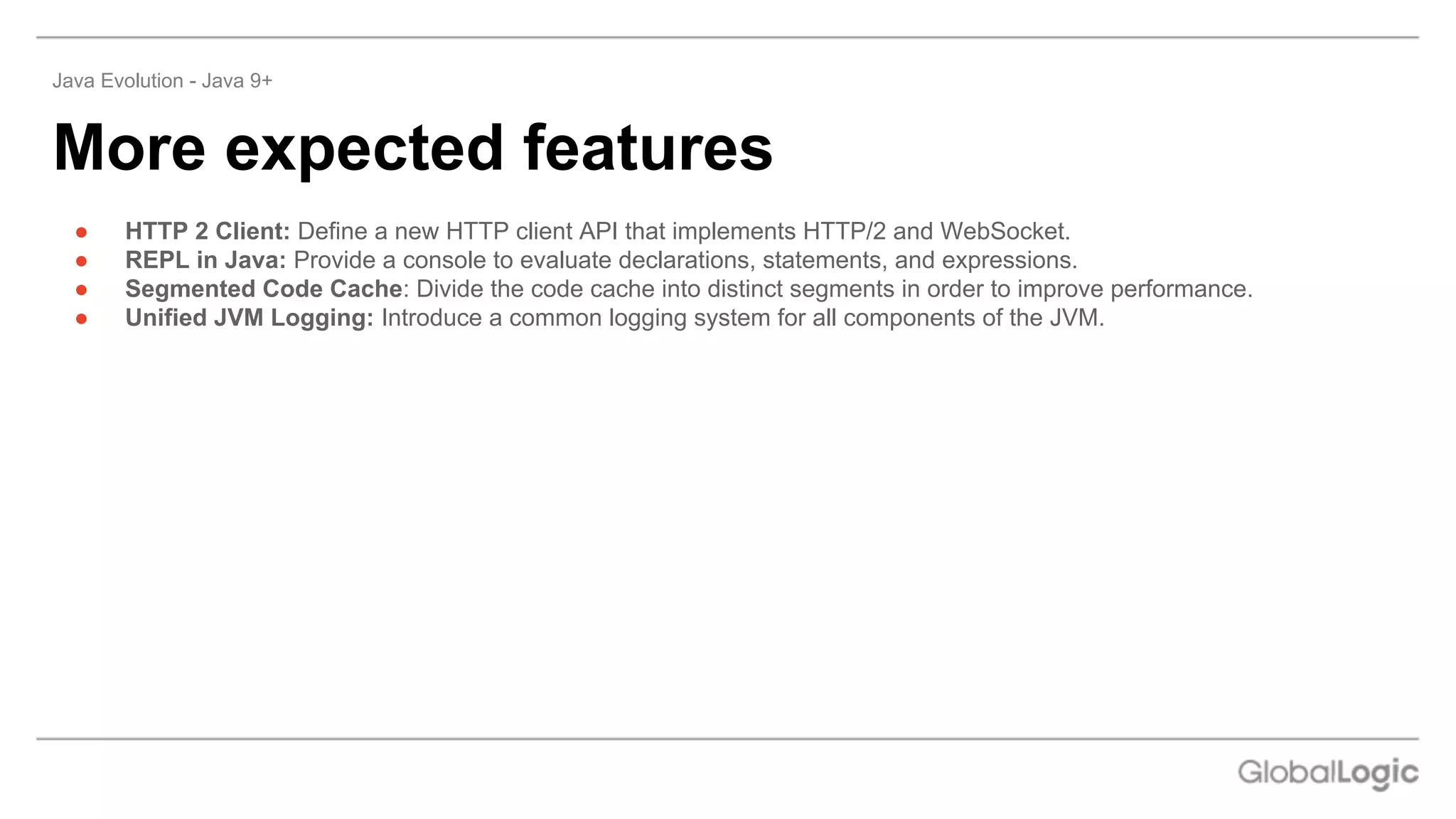 ● HTTP 2 Client: Define a new HTTP client API that implements HTTP/2 and WebSocket.
● REPL in Java: Provide a console to evaluate declarations, statements, and expressions.
● Segmented Code Cache: Divide the code cache into distinct segments in order to improve performance.
● Unified JVM Logging: Introduce a common logging system for all components of the JVM.
More expected features
Java Evolution - Java 9+
 