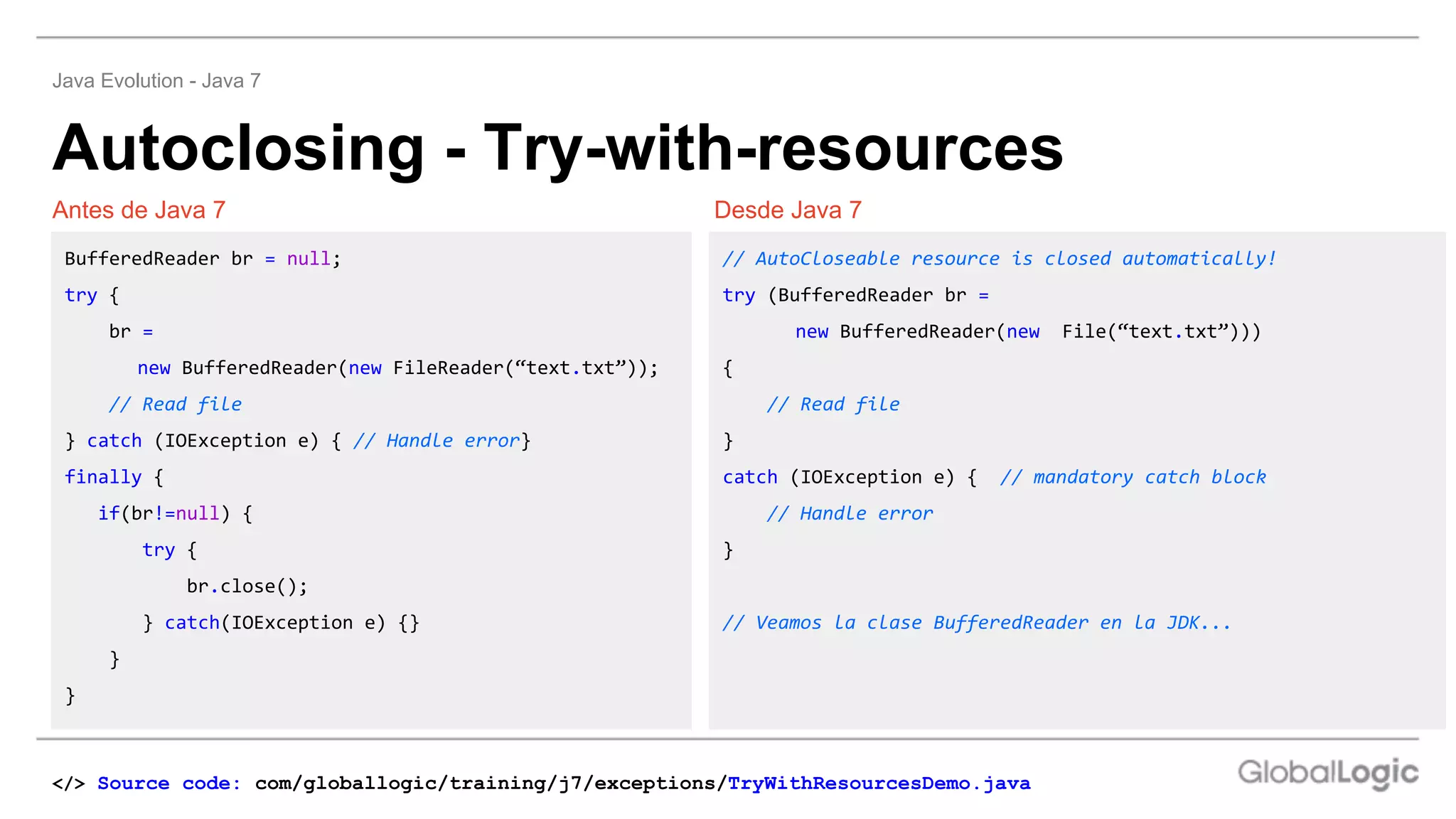 Autoclosing - Try-with-resources
Java Evolution - Java 7
Desde Java 7
Antes de Java 7 Desde Java 7
BufferedReader br = null;
try {
br =
new BufferedReader(new FileReader(“text.txt”));
// Read file
} catch (IOException e) { // Handle error}
finally {
if(br!=null) {
try {
br.close();
} catch(IOException e) {}
}
}
// AutoCloseable resource is closed automatically!
try (BufferedReader br =
new BufferedReader(new File(“text.txt”)))
{
// Read file
}
catch (IOException e) { // mandatory catch block
// Handle error
}
// Veamos la clase BufferedReader en la JDK...
</> Source code: com/globallogic/training/j7/exceptions/TryWithResourcesDemo.java
 