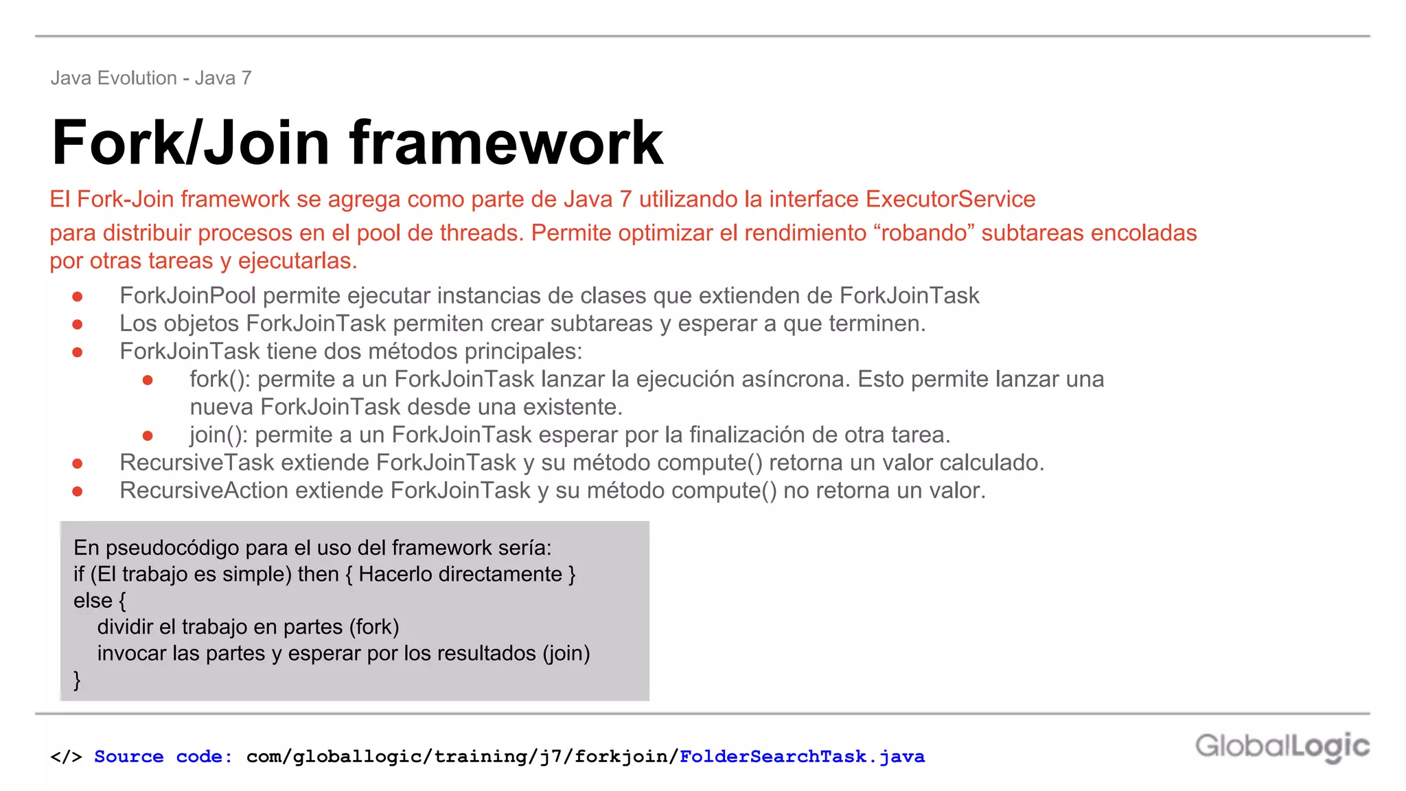 Fork/Join framework
Java Evolution - Java 7
</> Source code: com/globallogic/training/j7/forkjoin/FolderSearchTask.java
● ForkJoinPool permite ejecutar instancias de clases que extienden de ForkJoinTask
● Los objetos ForkJoinTask permiten crear subtareas y esperar a que terminen.
● ForkJoinTask tiene dos métodos principales:
● fork(): permite a un ForkJoinTask lanzar la ejecución asíncrona. Esto permite lanzar una
nueva ForkJoinTask desde una existente.
● join(): permite a un ForkJoinTask esperar por la finalización de otra tarea.
● RecursiveTask extiende ForkJoinTask y su método compute() retorna un valor calculado.
● RecursiveAction extiende ForkJoinTask y su método compute() no retorna un valor.
El Fork-Join framework se agrega como parte de Java 7 utilizando la interface ExecutorService
para distribuir procesos en el pool de threads. Permite optimizar el rendimiento “robando” subtareas encoladas
por otras tareas y ejecutarlas.
En pseudocódigo para el uso del framework sería:
if (El trabajo es simple) then { Hacerlo directamente }
else {
dividir el trabajo en partes (fork)
invocar las partes y esperar por los resultados (join)
}
 