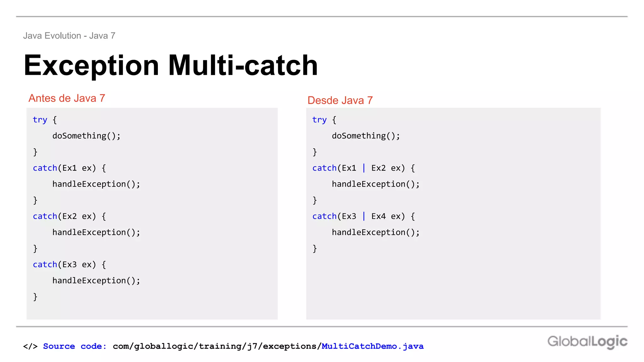 Exception Multi-catch
Java Evolution - Java 7
Desde Java 7
Antes de Java 7 Desde Java 7
try {
doSomething();
}
catch(Ex1 ex) {
handleException();
}
catch(Ex2 ex) {
handleException();
}
catch(Ex3 ex) {
handleException();
}
try {
doSomething();
}
catch(Ex1 | Ex2 ex) {
handleException();
}
catch(Ex3 | Ex4 ex) {
handleException();
}
</> Source code: com/globallogic/training/j7/exceptions/MultiCatchDemo.java
 