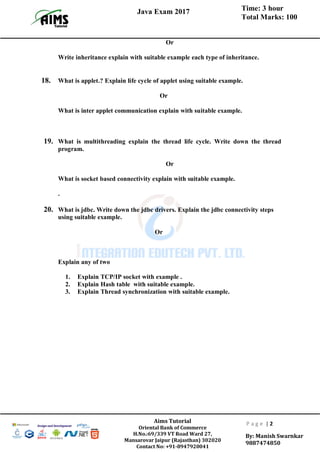 Time: 3 hour
Total Marks: 100
Java Exam 2017
Aims Tutorial
Oriental Bank of Commerce
H.No.:69/339 VT Road Ward 27,
Mansarovar Jaipur (Rajasthan) 302020
Contact No: +91-8947920041
P a g e | 2
By: Manish Swarnkar
9887474850
Or
Write inheritance explain with suitable example each type of inheritance.
18. What is applet.? Explain life cycle of applet using suitable example.
Or
What is inter applet communication explain with suitable example.
19. What is multithreading explain the thread life cycle. Write down the thread
program.
Or
What is socket based connectivity explain with suitable example.
.
20. What is jdbc. Write down the jdbc drivers. Explain the jdbc connectivity steps
using suitable example.
Or
Explain any of two
1. Explain TCP/IP socket with example .
2. Explain Hash table with suitable example.
3. Explain Thread synchronization with suitable example.
 