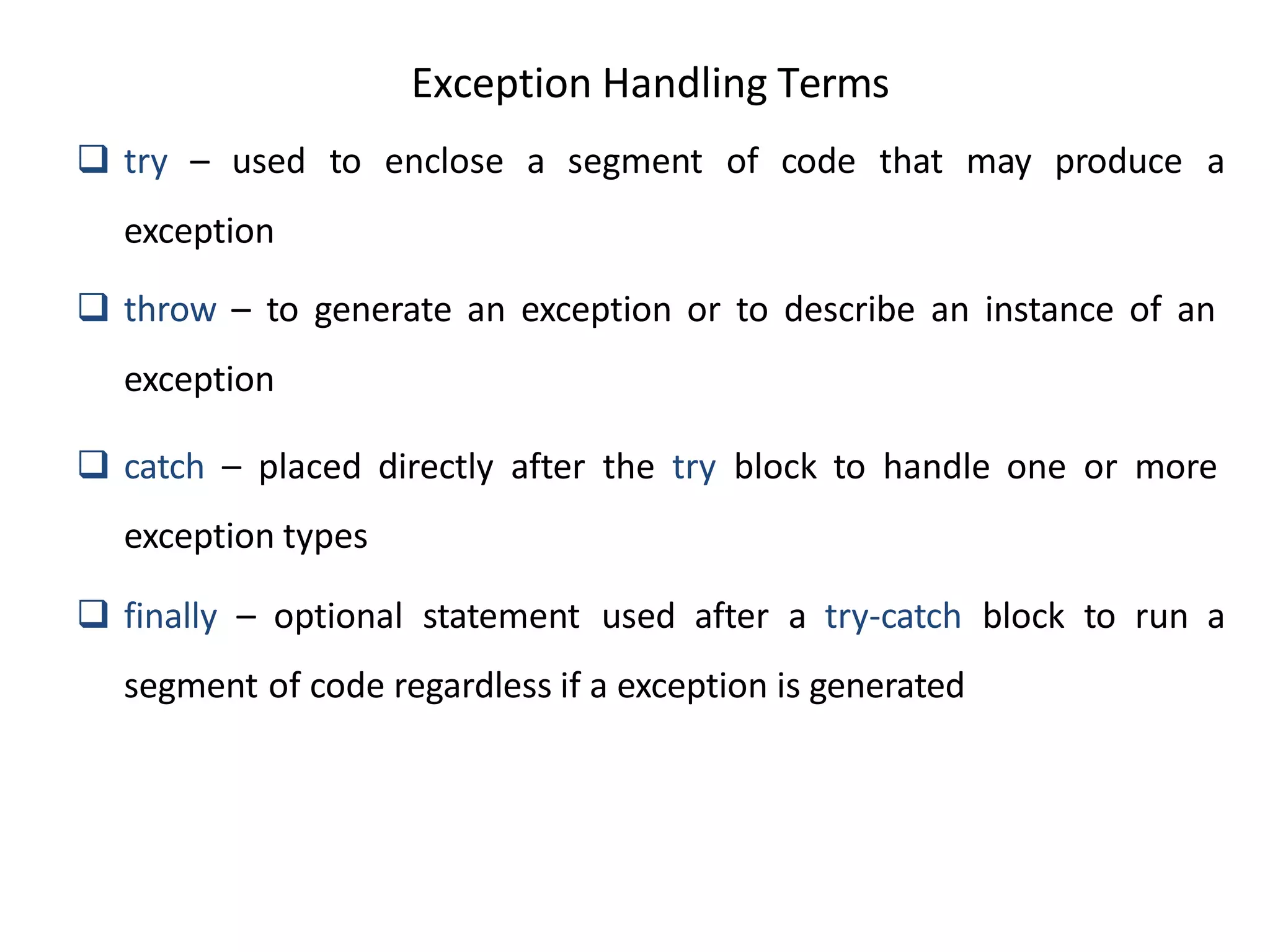 Exception Handling Terms
 try – used to enclose a segment of code that may produce a
exception
 throw – to generate an exception or to describe an instance of an
exception
 catch – placed directly after the try block to handle one or more
exception types
 finally – optional statement used after a try-catch block to run a
segment of code regardless if a exception is generated
 