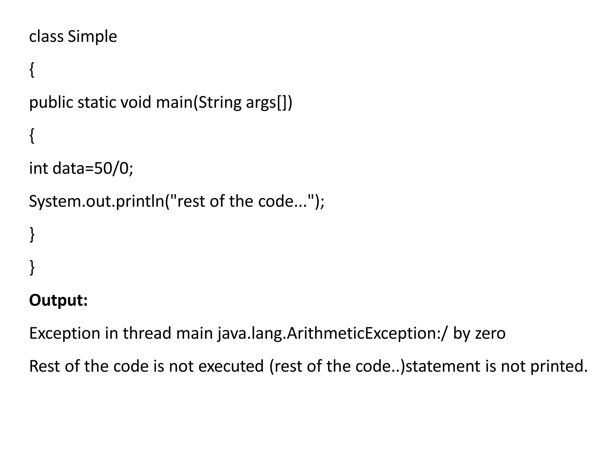 class Simple
{
public static void main(String args[])
{
int data=50/0;
System.out.println("rest of the code...");
}
}
Output:
Exception in thread main java.lang.ArithmeticException:/ by zero
Rest of the code is not executed (rest of the code..)statement is not printed.
 