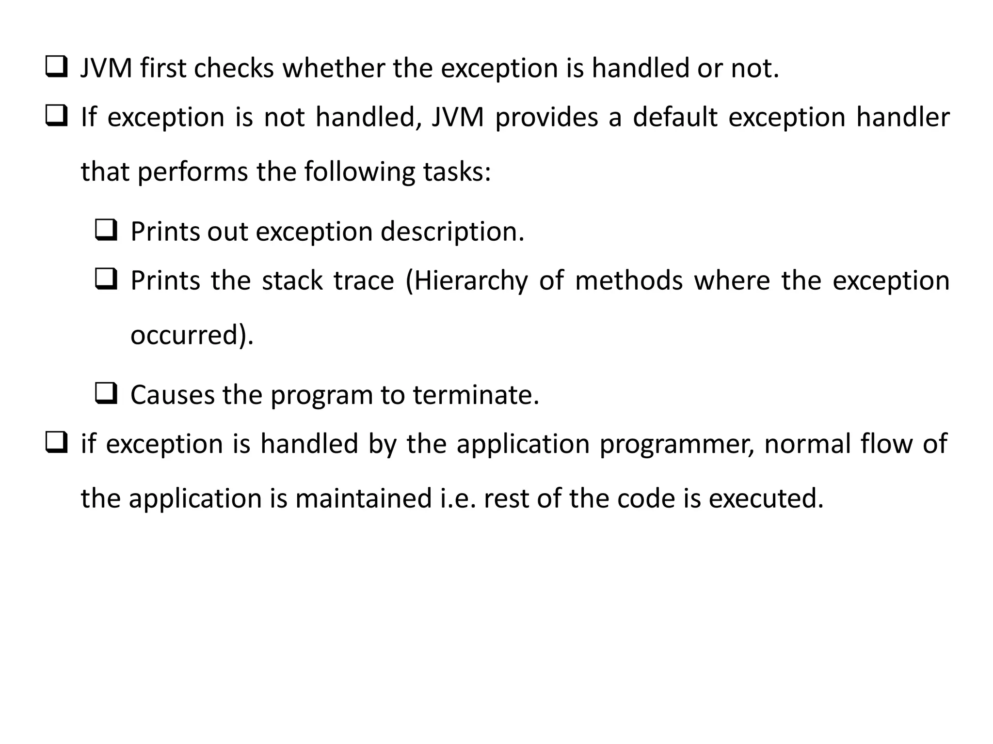  JVM first checks whether the exception is handled or not.
 If exception is not handled, JVM provides a default exception handler
that performs the following tasks:
 Prints out exception description.
 Prints the stack trace (Hierarchy of methods where the exception
occurred).
 Causes the program to terminate.
 if exception is handled by the application programmer, normal flow of
the application is maintained i.e. rest of the code is executed.
 