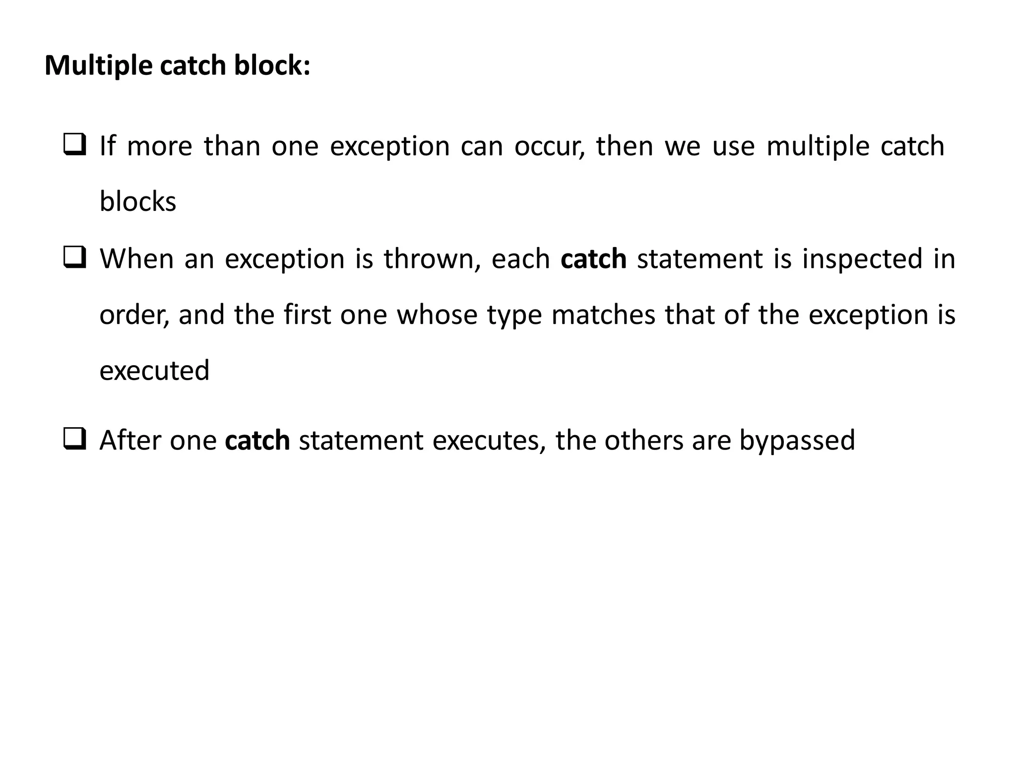Multiple catch block:
 If more than one exception can occur, then we use multiple catch
blocks
 When an exception is thrown, each catch statement is inspected in
order, and the first one whose type matches that of the exception is
executed
 After one catch statement executes, the others are bypassed
 
