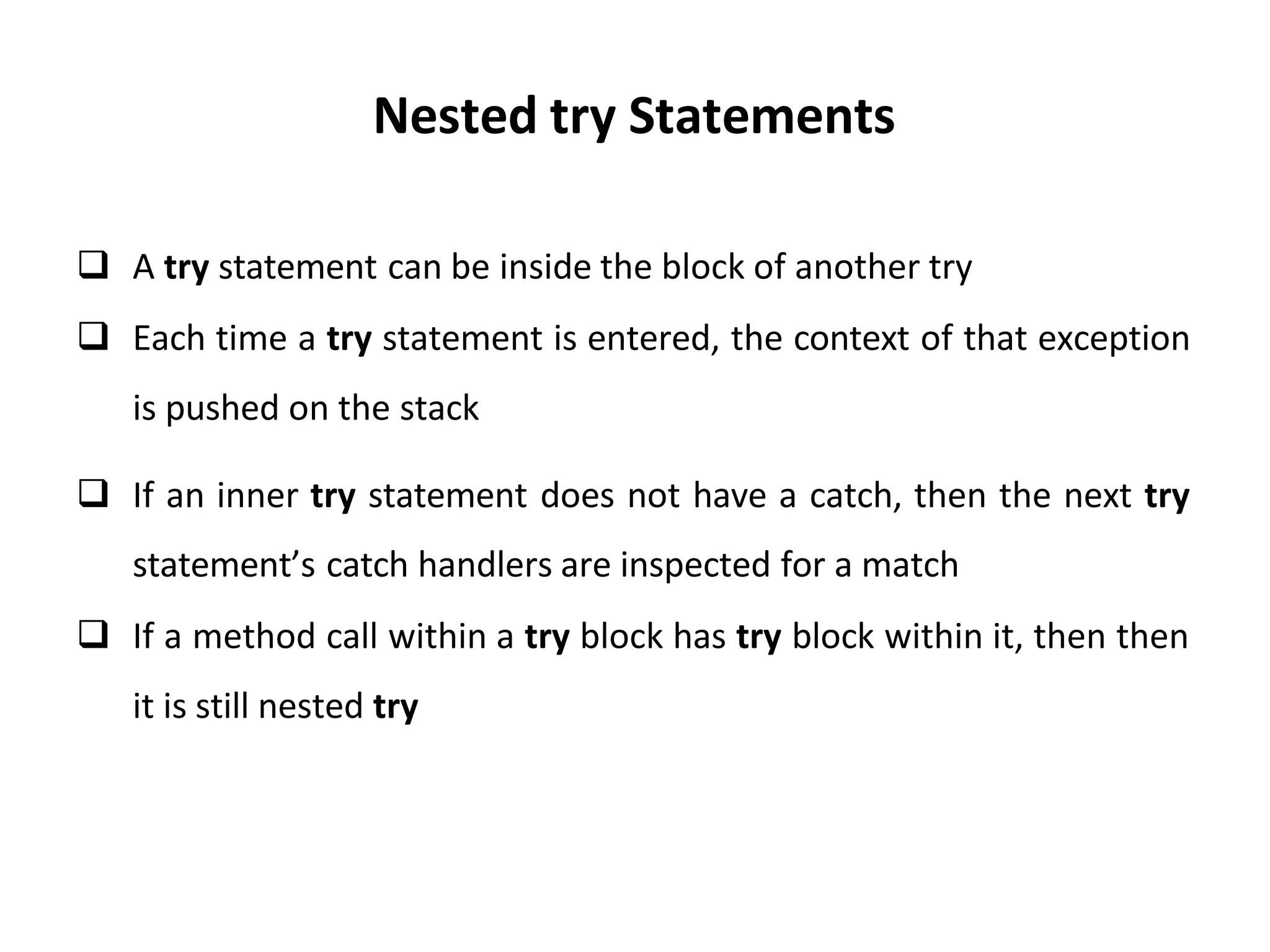 Nested try Statements
 A try statement can be inside the block of another try
 Each time a try statement is entered, the context of that exception
is pushed on the stack
 If an inner try statement does not have a catch, then the next try
statement’s catch handlers are inspected for a match
 If a method call within a try block has try block within it, then then
it is still nested try
 