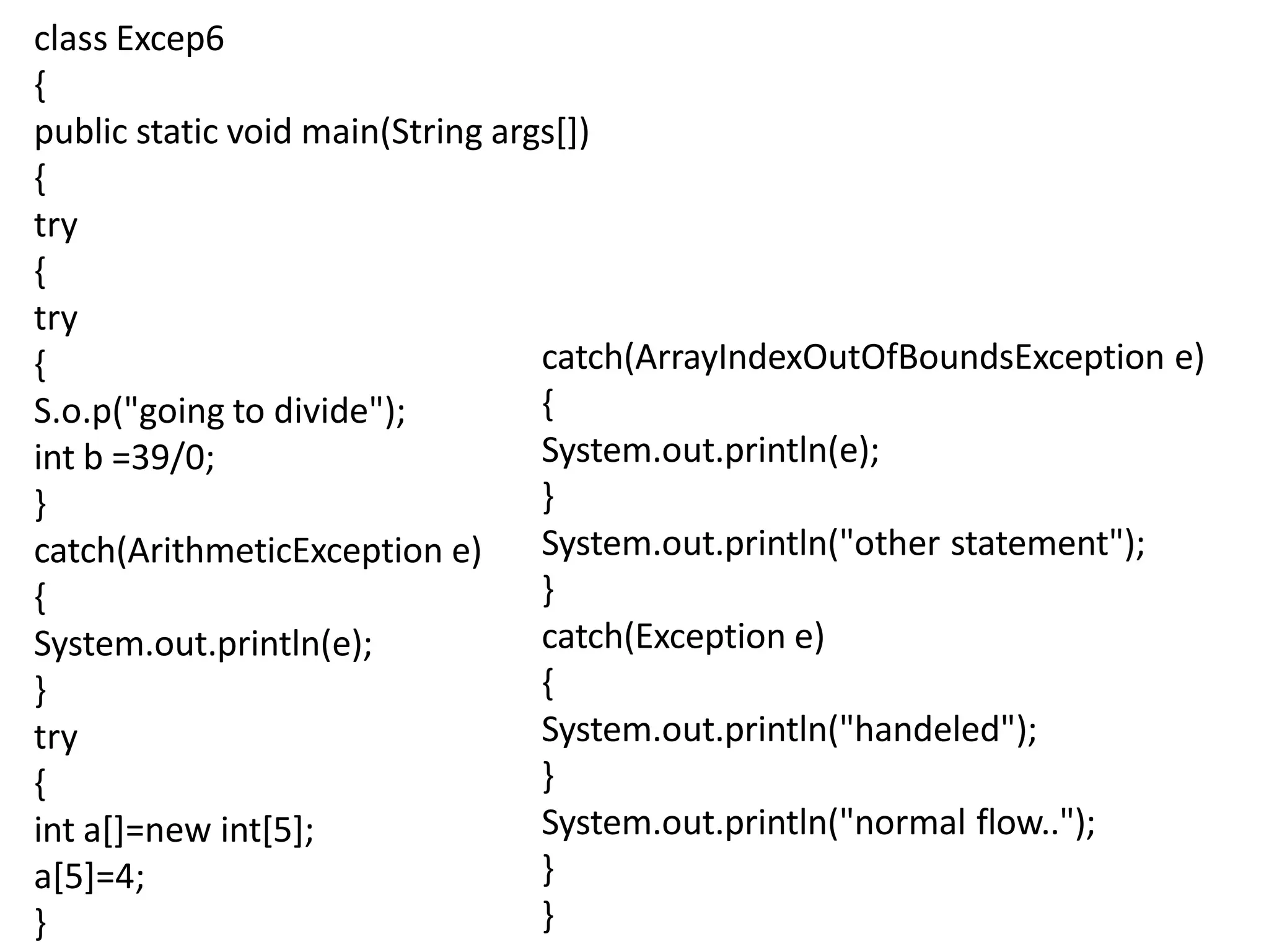 class Excep6
{
public static void main(String args[])
{
try
{
try
{
S.o.p("going to divide");
int b =39/0;
}
catch(ArithmeticException e)
{
System.out.println(e);
}
try
{
int a[]=new int[5];
a[5]=4;
}
catch(ArrayIndexOutOfBoundsException e)
{
System.out.println(e);
}
System.out.println("other statement");
}
catch(Exception e)
{
System.out.println("handeled");
}
System.out.println("normal flow..");
}
}
 