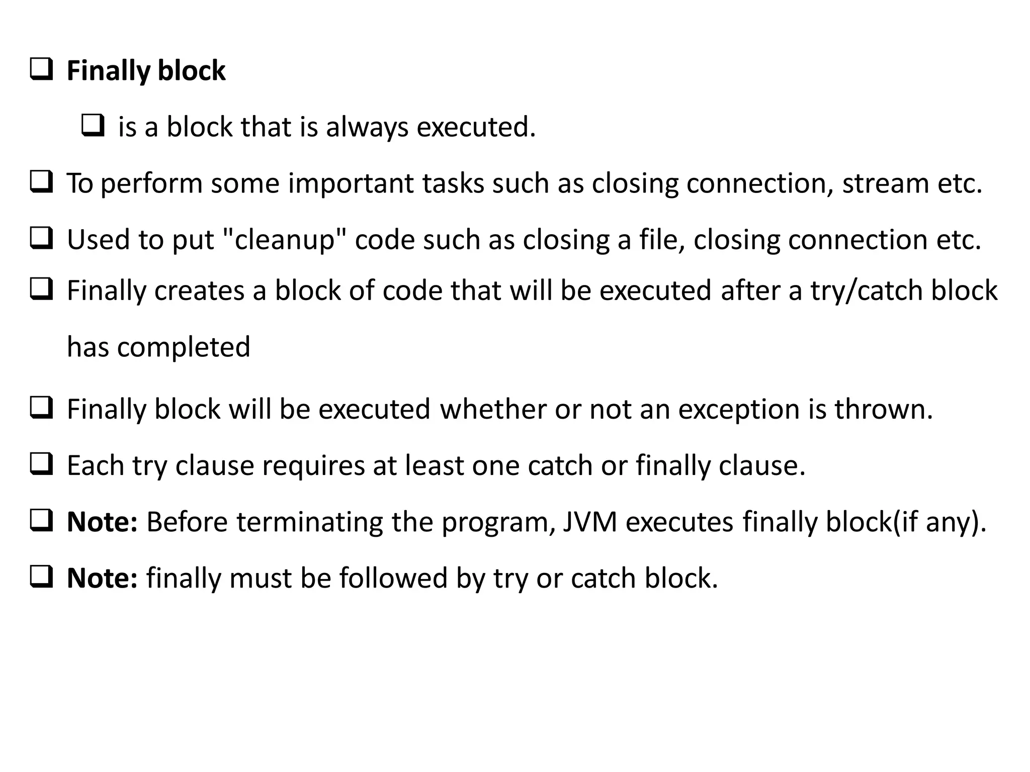  Finally block
 is a block that is always executed.
 To perform some important tasks such as closing connection, stream etc.
 Used to put "cleanup" code such as closing a file, closing connection etc.
 Finally creates a block of code that will be executed after a try/catch block
has completed
 Finally block will be executed whether or not an exception is thrown.
 Each try clause requires at least one catch or finally clause.
 Note: Before terminating the program, JVM executes finally block(if any).
 Note: finally must be followed by try or catch block.
 