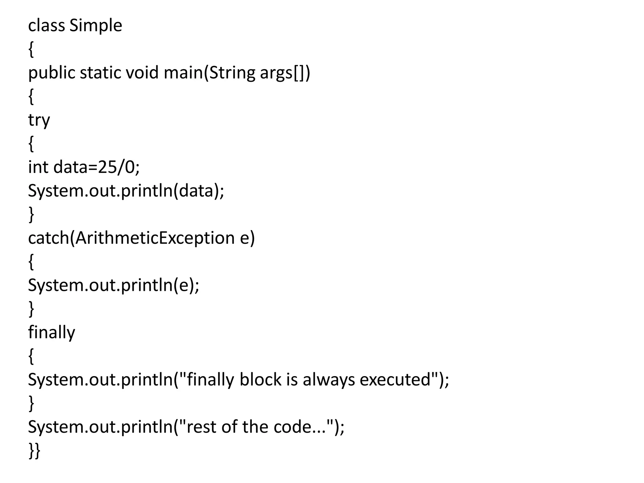 class Simple
{
public static void main(String args[])
{
try
{
int data=25/0;
System.out.println(data);
}
catch(ArithmeticException e)
{
System.out.println(e);
}
finally
{
System.out.println("finally block is always executed");
}
System.out.println("rest of the code...");
}}
 
