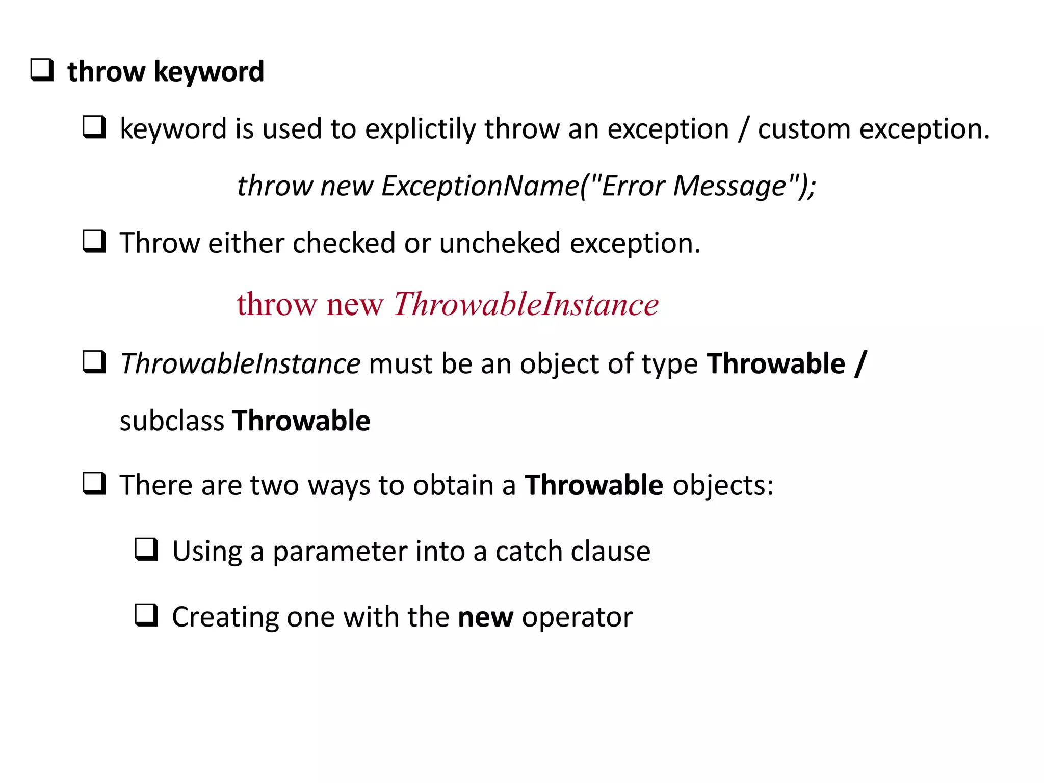  throw keyword
 keyword is used to explictily throw an exception / custom exception.
throw new ExceptionName("Error Message");
 Throw either checked or uncheked exception.
throw new ThrowableInstance
 ThrowableInstance must be an object of type Throwable /
subclass Throwable
 There are two ways to obtain a Throwable objects:
 Using a parameter into a catch clause
 Creating one with the new operator
 